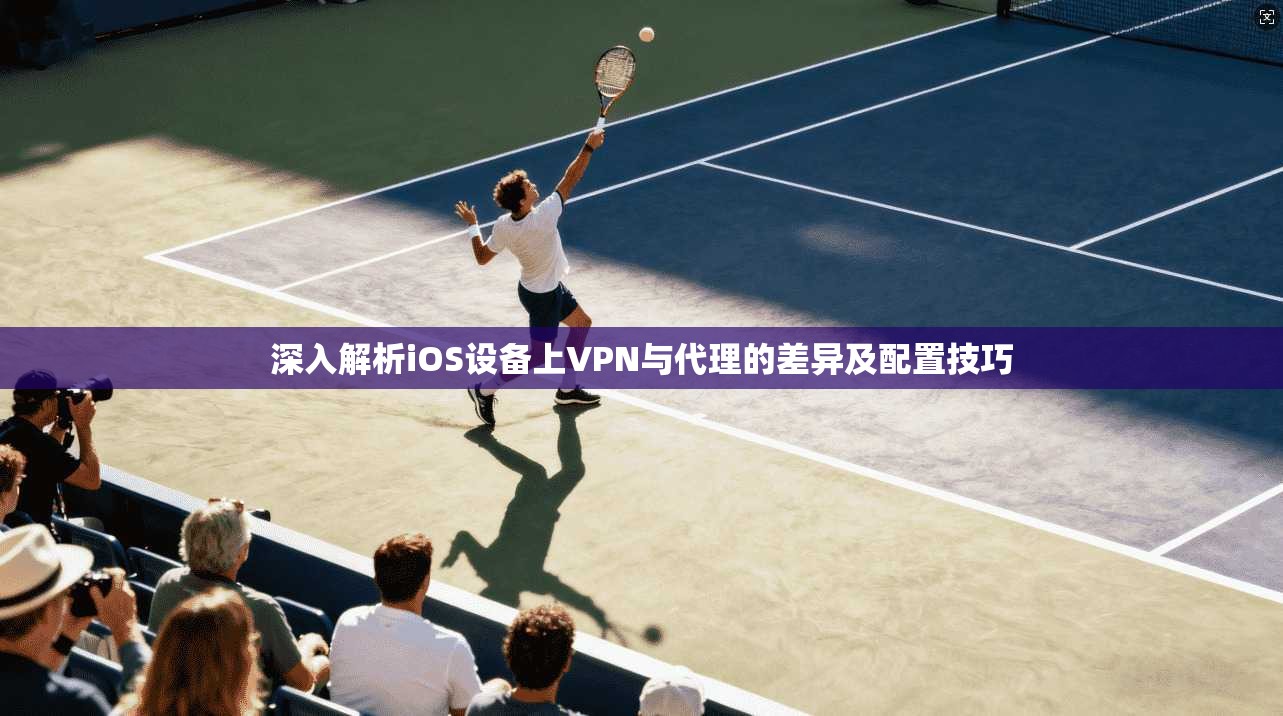 深入解析iOS设备上VPN与代理的差异及配置技巧