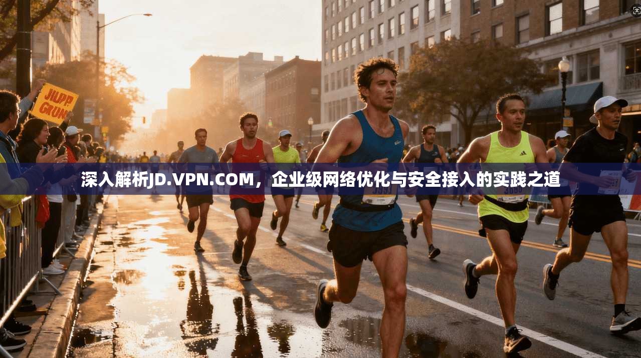 深入解析JD.VPN.COM，企业级网络优化与安全接入的实践之道