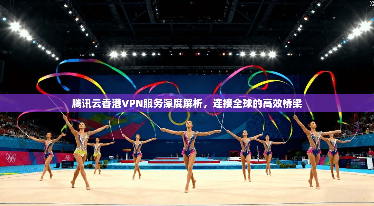 腾讯云香港VPN服务深度解析，连接全球的高效桥梁