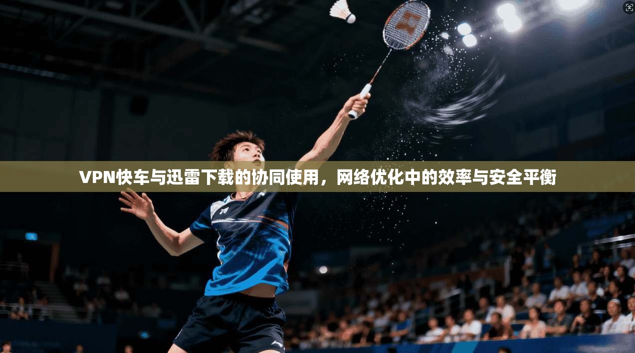 VPN快车与迅雷下载的协同使用，网络优化中的效率与安全平衡