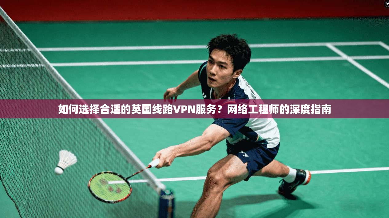 如何选择合适的英国线路VPN服务？网络工程师的深度指南