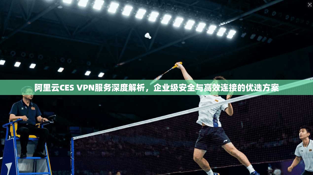 阿里云CES VPN服务深度解析，企业级安全与高效连接的优选方案