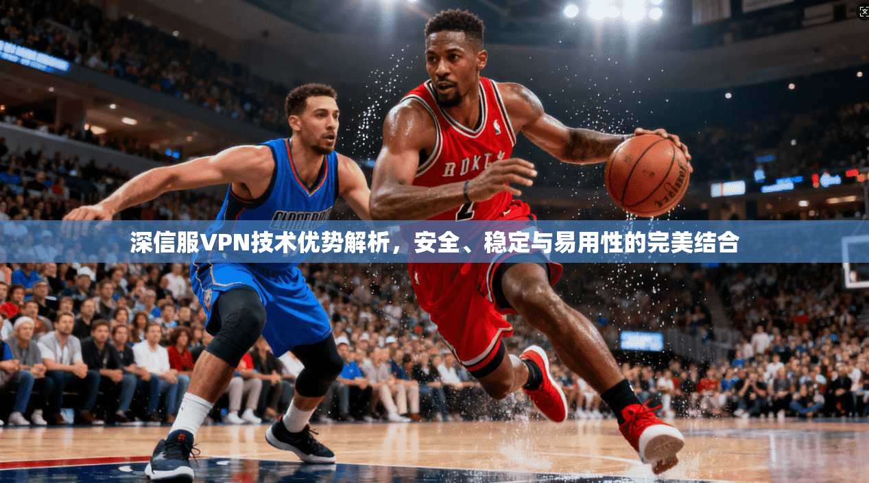 深信服VPN技术优势解析，安全、稳定与易用性的完美结合