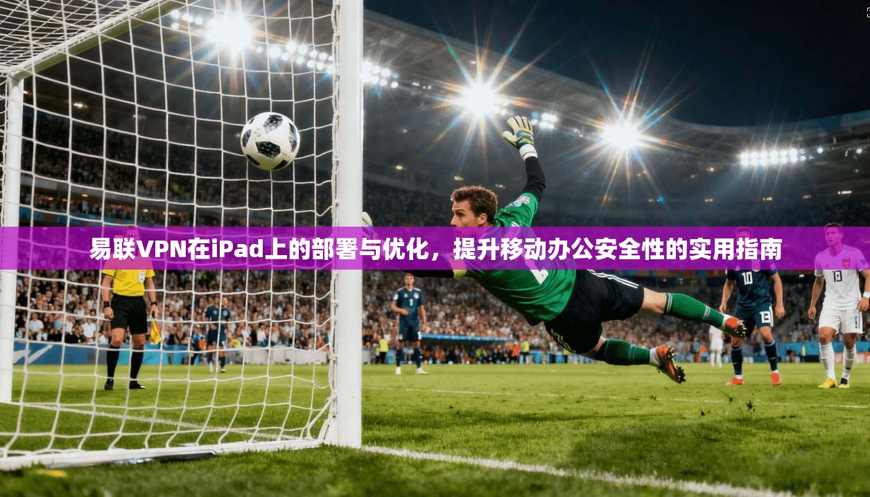 易联VPN在iPad上的部署与优化，提升移动办公安全性的实用指南