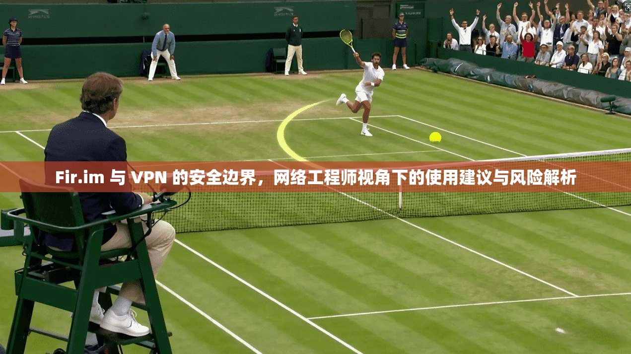 Fir.im 与 VPN 的安全边界，网络工程师视角下的使用建议与风险解析