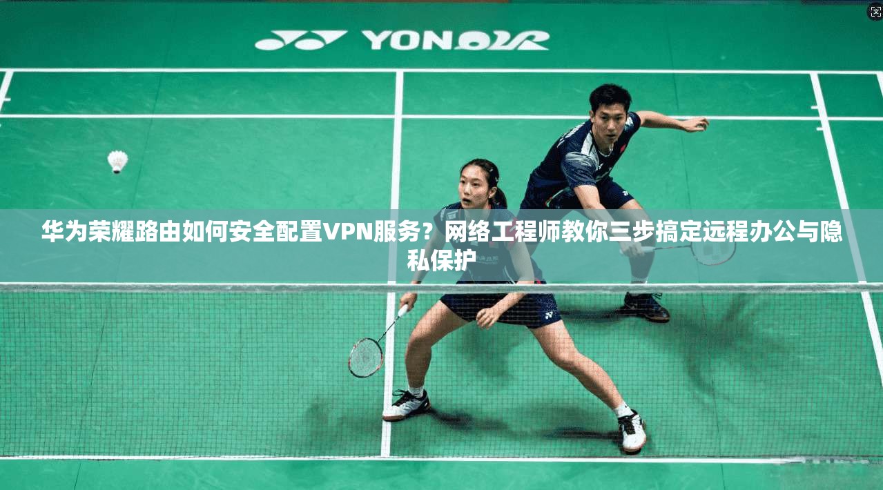 华为荣耀路由如何安全配置VPN服务?网络工程师教你三步搞定远程办公与隐私保护 华为荣耀路由如何安全配置VPN服务?网络工程师教你三步搞定远程办公与隐私保护