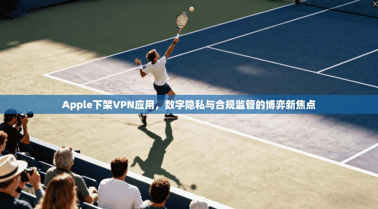 Apple下架VPN应用，数字隐私与合规监管的博弈新焦点