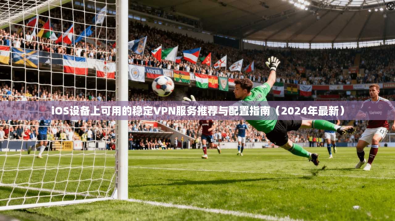 iOS设备上可用的稳定VPN服务推荐与配置指南（2024年最新）