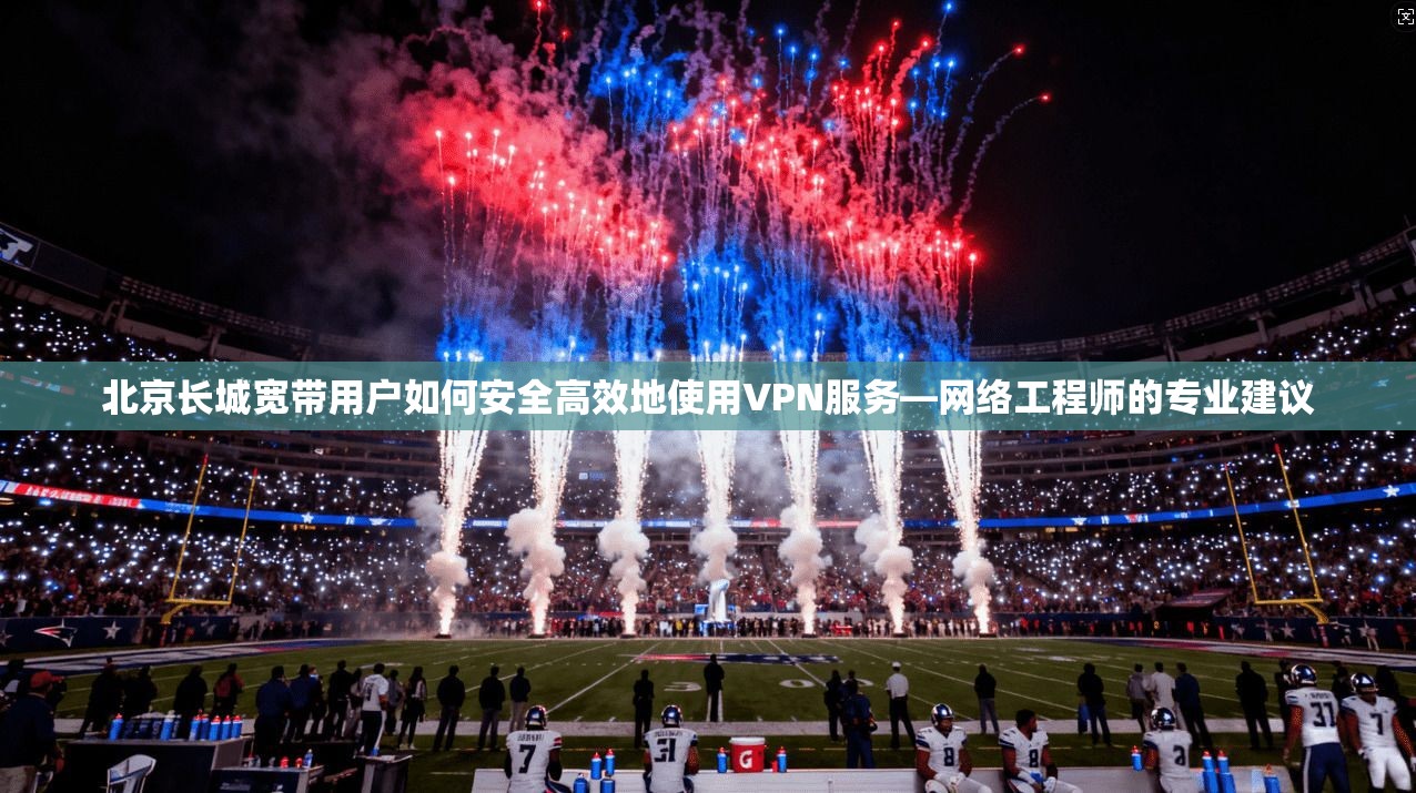 北京长城宽带用户如何安全高效地使用VPN服务—网络工程师的专业建议