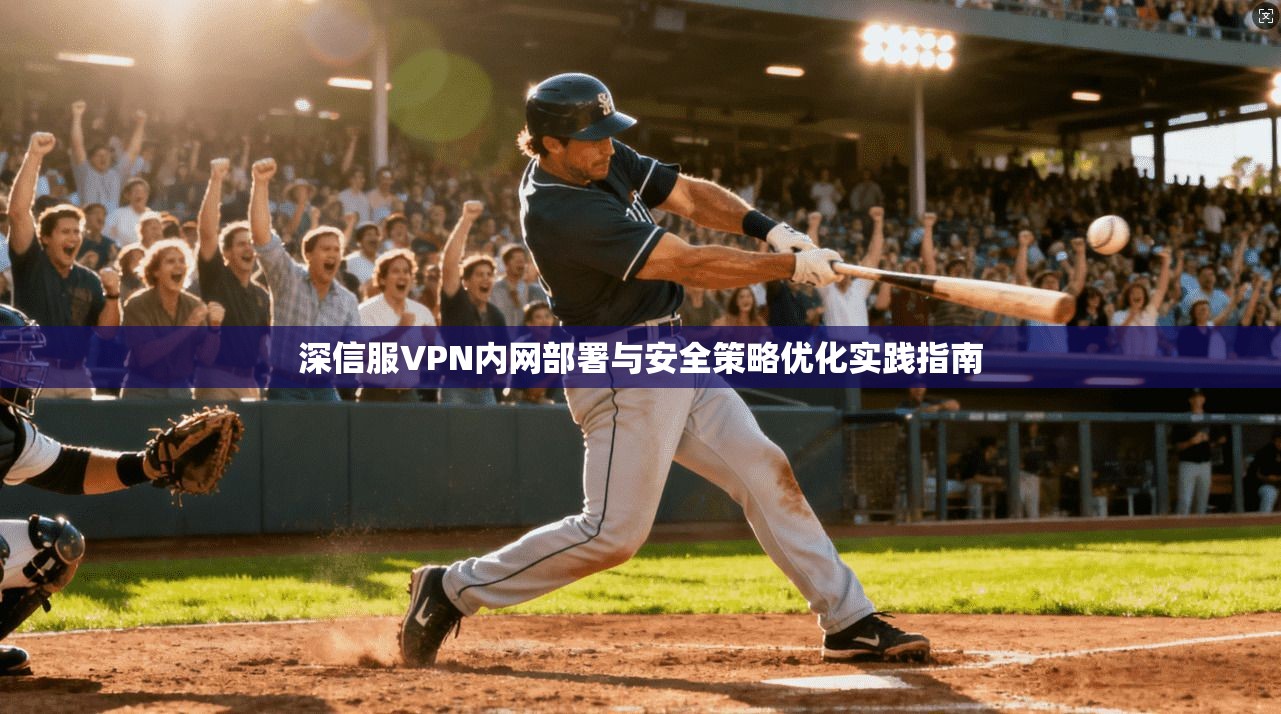 深信服VPN内网部署与安全策略优化实践指南 深信服VPN内网部署与安全策略优化实践指南