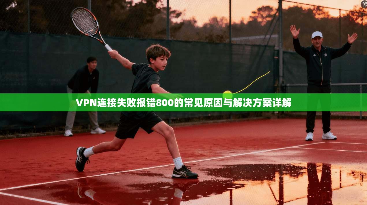 VPN连接失败报错800的常见原因与解决方案详解