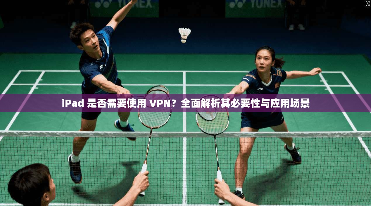 iPad 是否需要使用 VPN？全面解析其必要性与应用场景