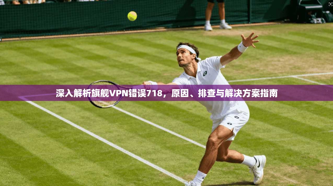 深入解析旗舰VPN错误718，原因、排查与解决方案指南