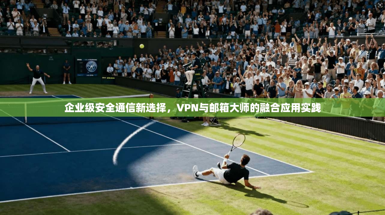 企业级安全通信新选择，VPN与邮箱大师的融合应用实践