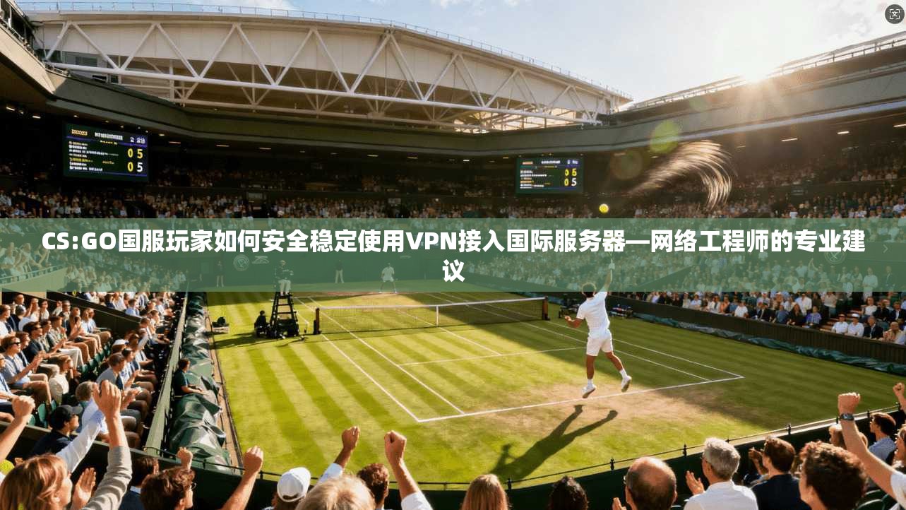 CS:GO国服玩家如何安全稳定使用VPN接入国际服务器—网络工程师的专业建议