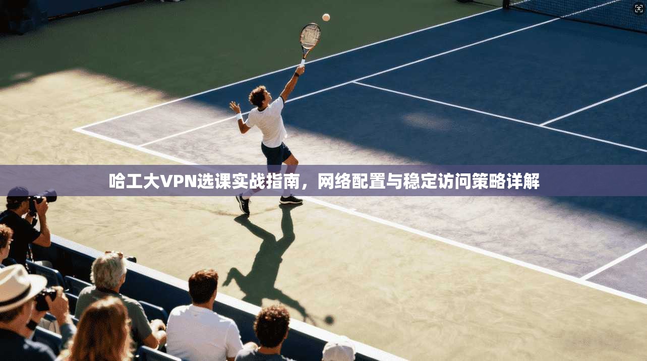 哈工大VPN选课实战指南，网络配置与稳定访问策略详解