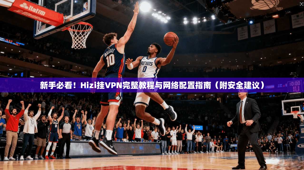新手必看！Hizi挂VPN完整教程与网络配置指南（附安全建议）