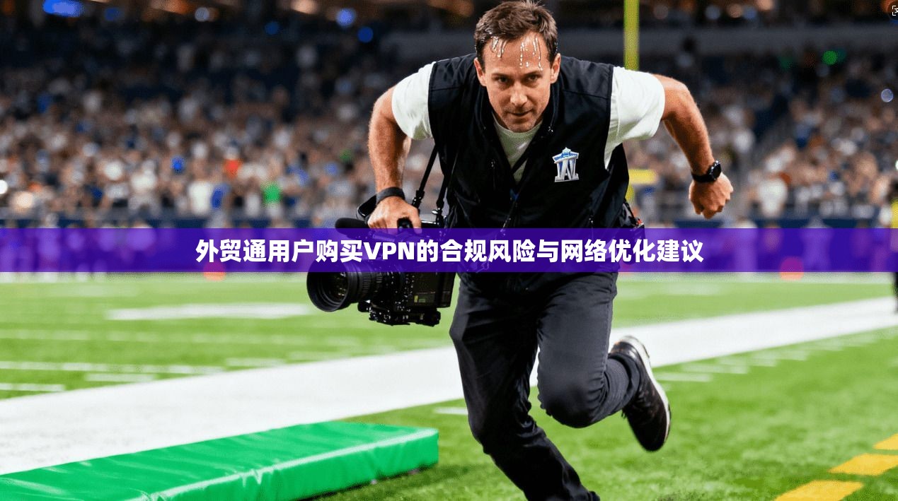 外贸通用户购买VPN的合规风险与网络优化建议 外贸通用户购买VPN的合规风险与网络优化建议