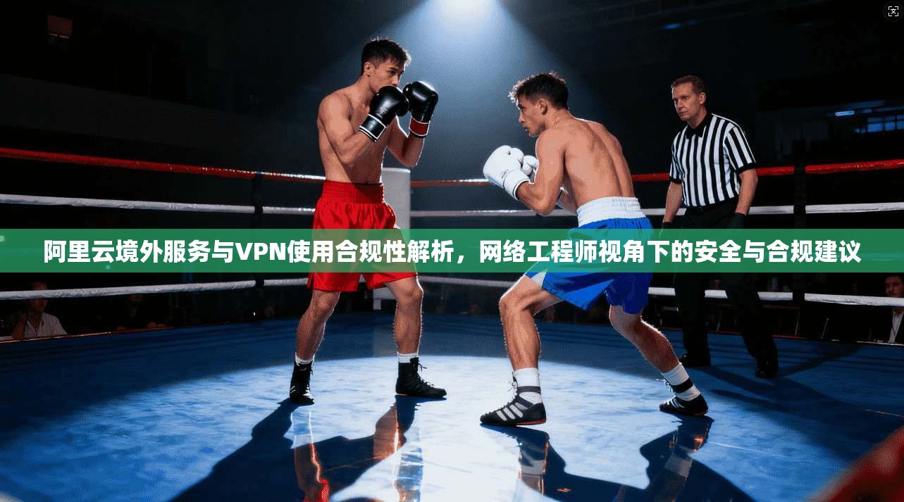 阿里云境外服务与VPN使用合规性解析，网络工程师视角下的安全与合规建议