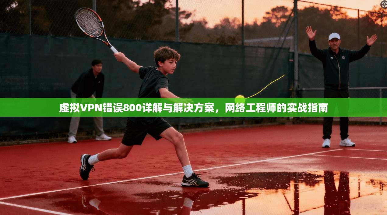 虚拟VPN错误800详解与解决方案，网络工程师的实战指南