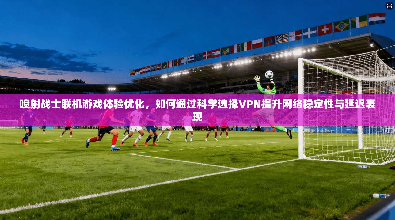 喷射战士联机游戏体验优化，如何通过科学选择VPN提升网络稳定性与延迟表现