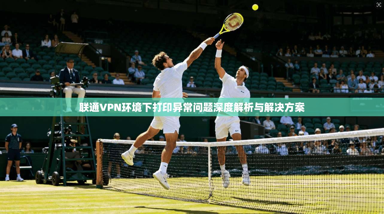 联通VPN环境下打印异常问题深度解析与解决方案