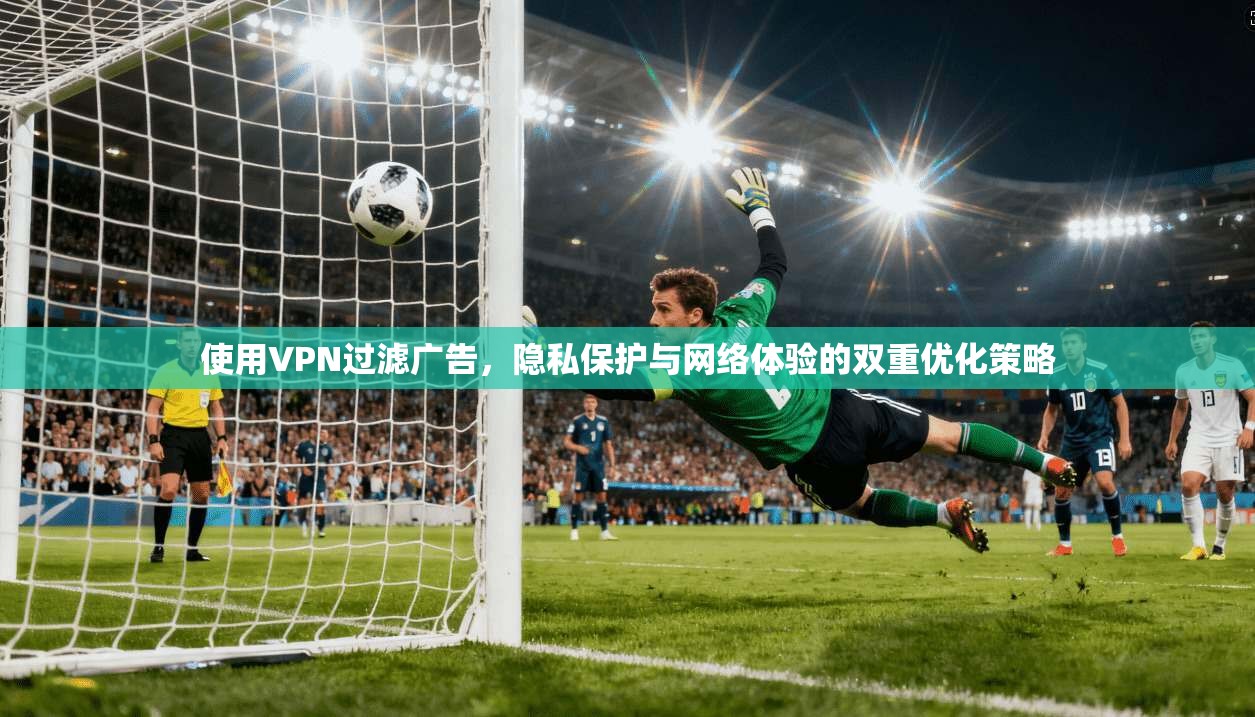 使用VPN过滤广告，隐私保护与网络体验的双重优化策略
