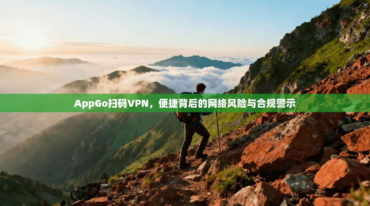 AppGo扫码VPN，便捷背后的网络风险与合规警示