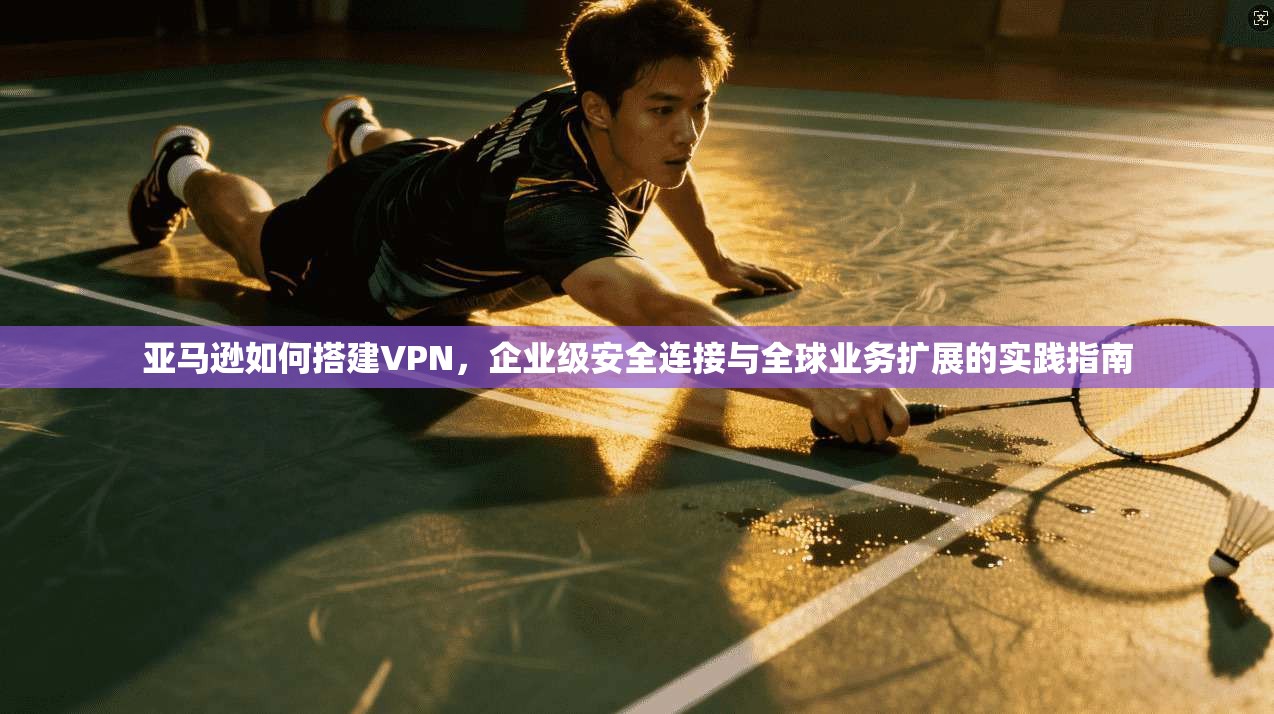 亚马逊如何搭建VPN，企业级安全连接与全球业务扩展的实践指南