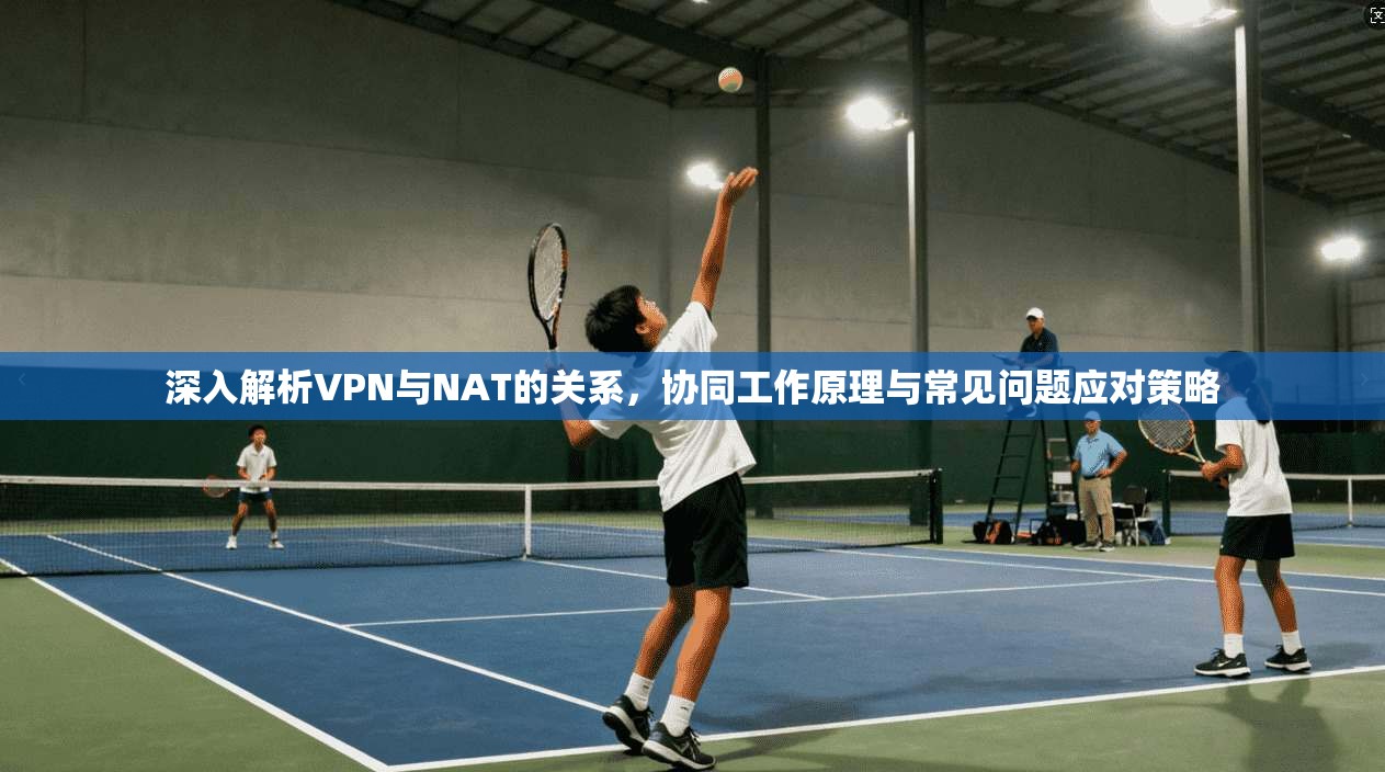 深入解析VPN与NAT的关系，协同工作原理与常见问题应对策略