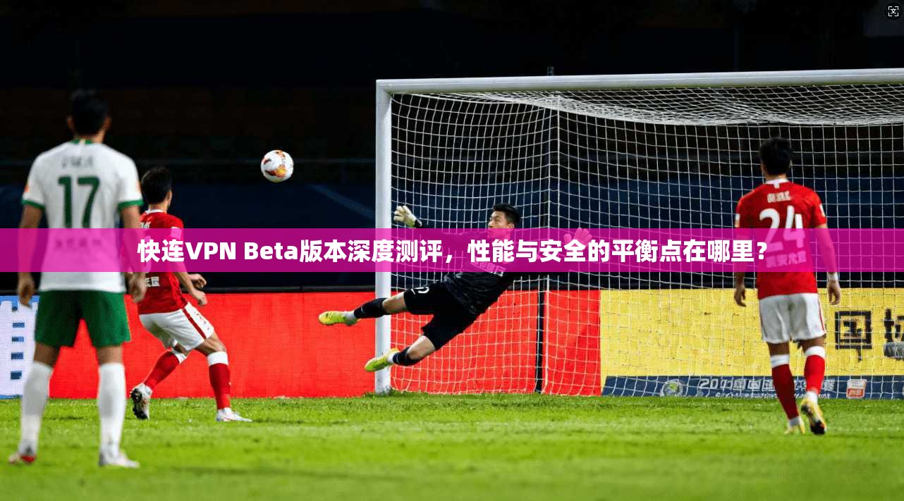 快连VPN Beta版本深度测评，性能与安全的平衡点在哪里？
