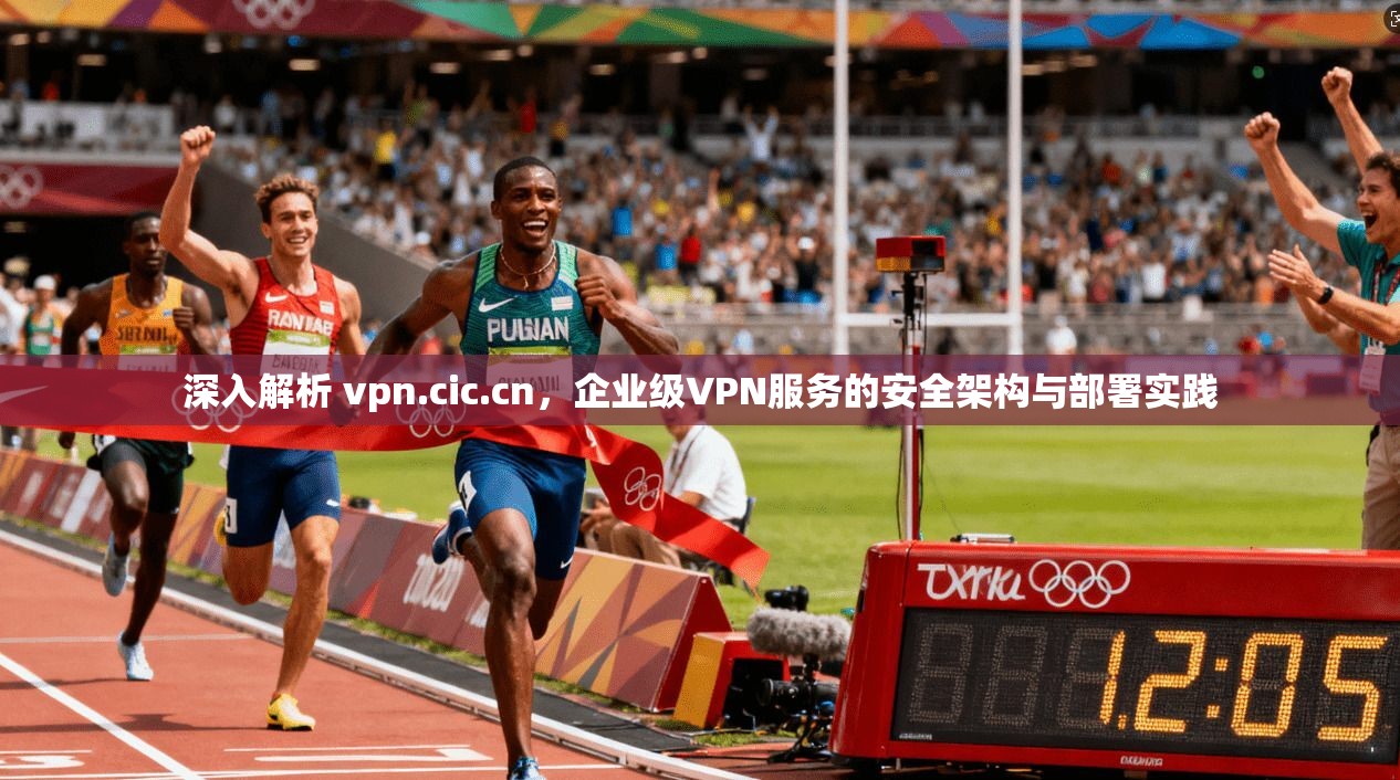 深入解析 vpn.cic.cn，企业级VPN服务的安全架构与部署实践