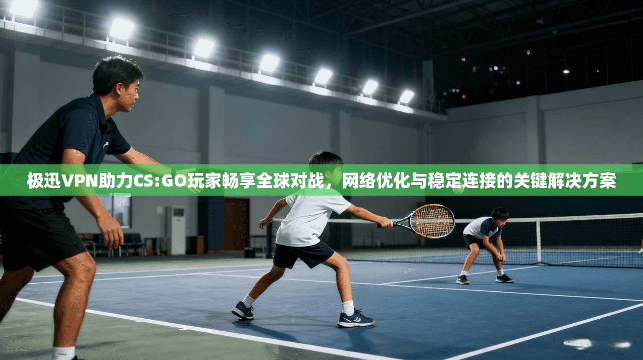 极迅VPN助力CS:GO玩家畅享全球对战，网络优化与稳定连接的关键解决方案