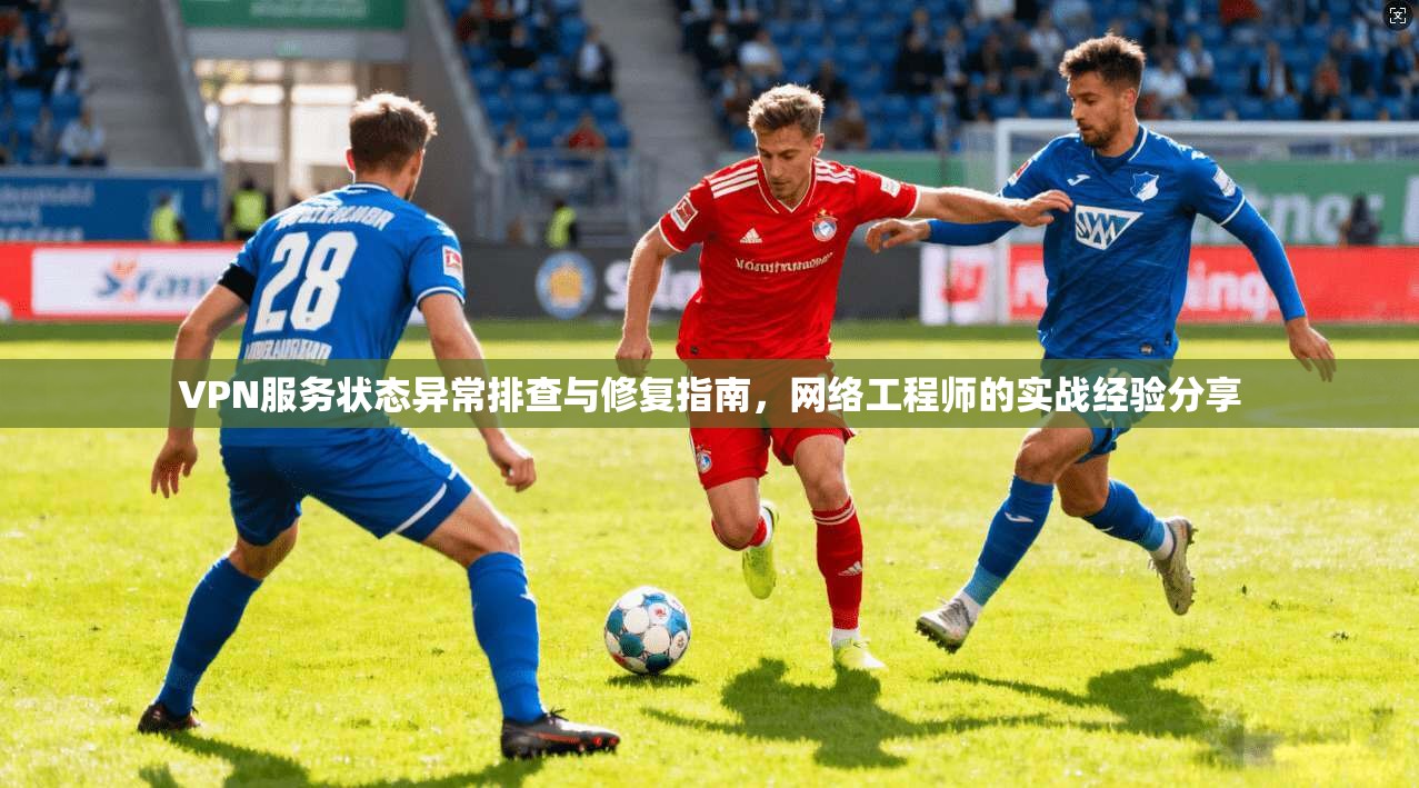 VPN服务状态异常排查与修复指南，网络工程师的实战经验分享