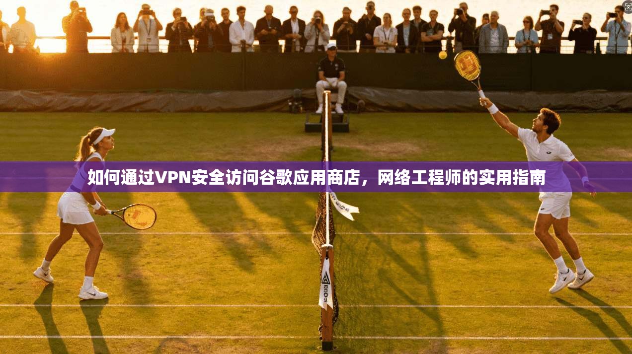 如何通过VPN安全访问谷歌应用商店，网络工程师的实用指南