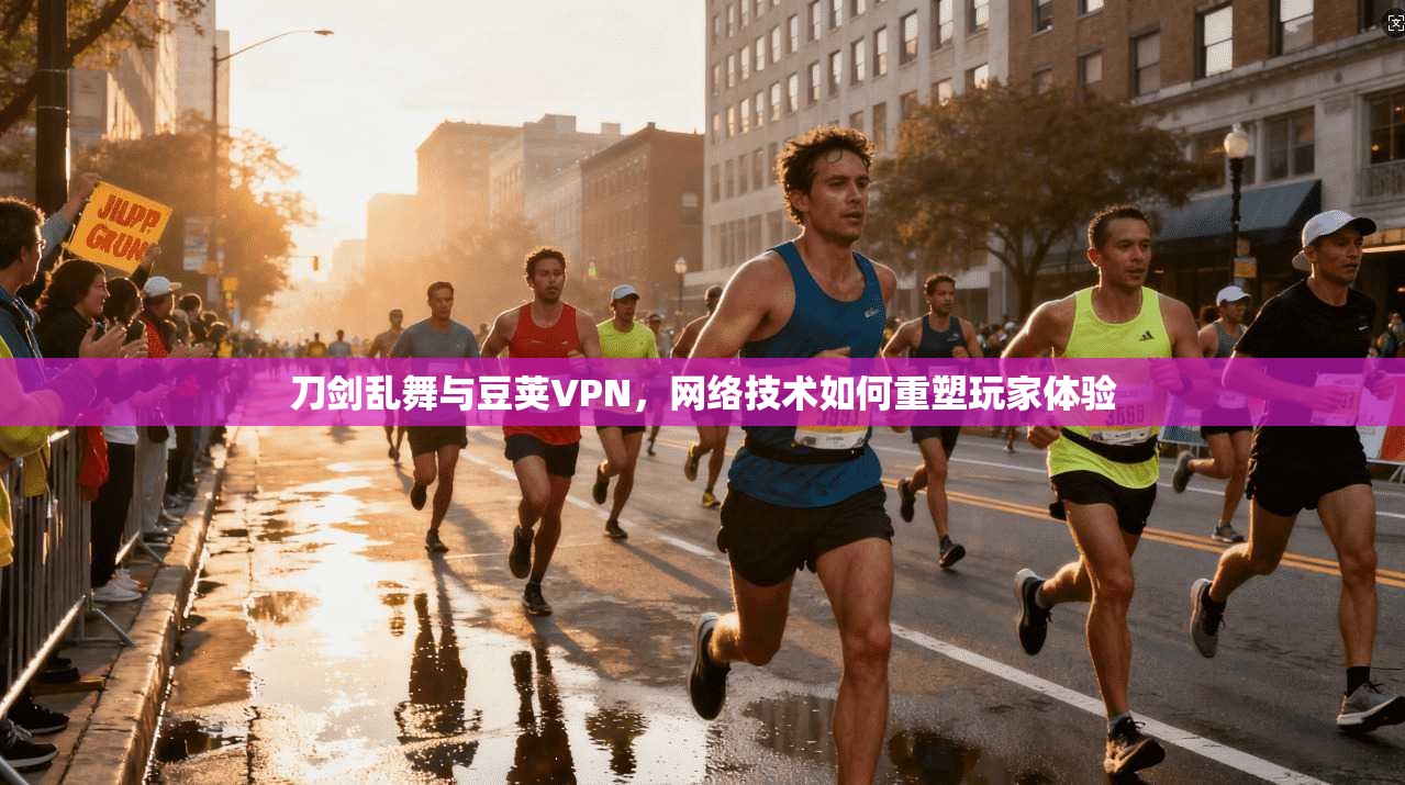 刀剑乱舞与豆荚VPN，网络技术如何重塑玩家体验