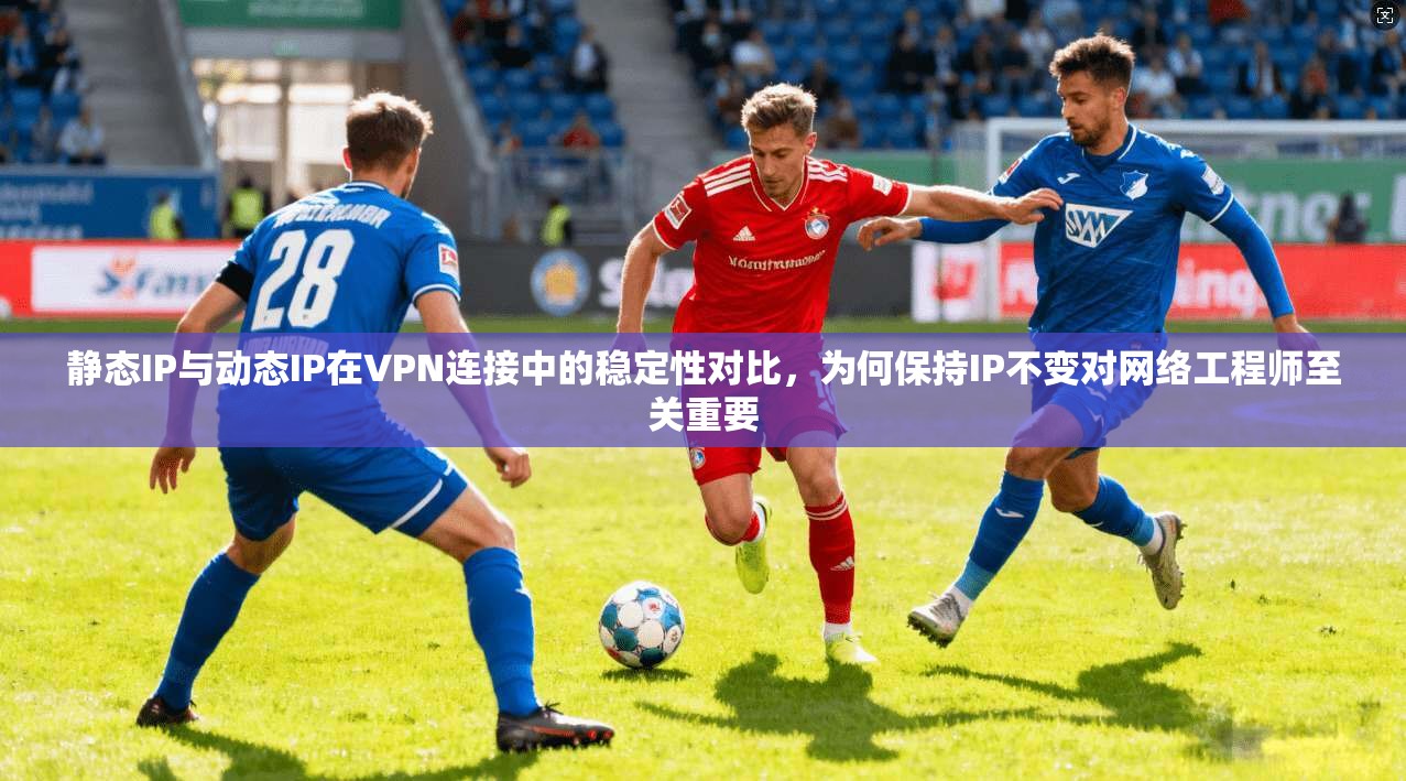 静态IP与动态IP在VPN连接中的稳定性对比，为何保持IP不变对网络工程师至关重要