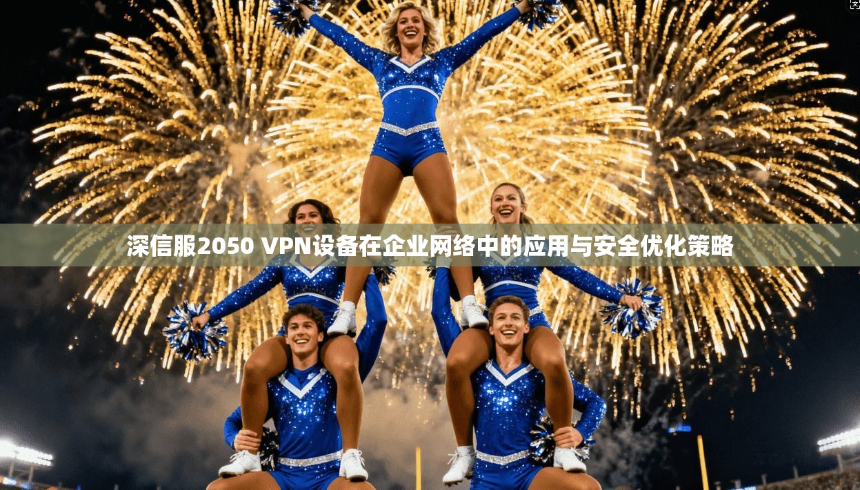 深信服2050 VPN设备在企业网络中的应用与安全优化策略