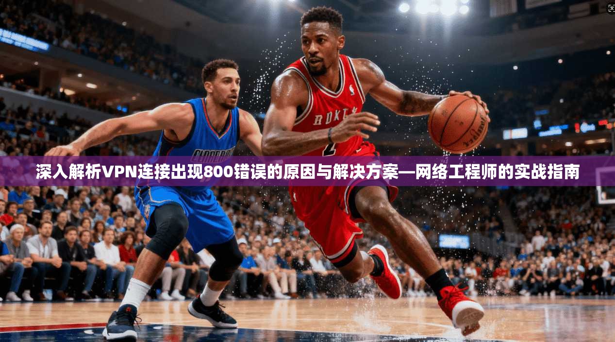 深入解析VPN连接出现800错误的原因与解决方案—网络工程师的实战指南