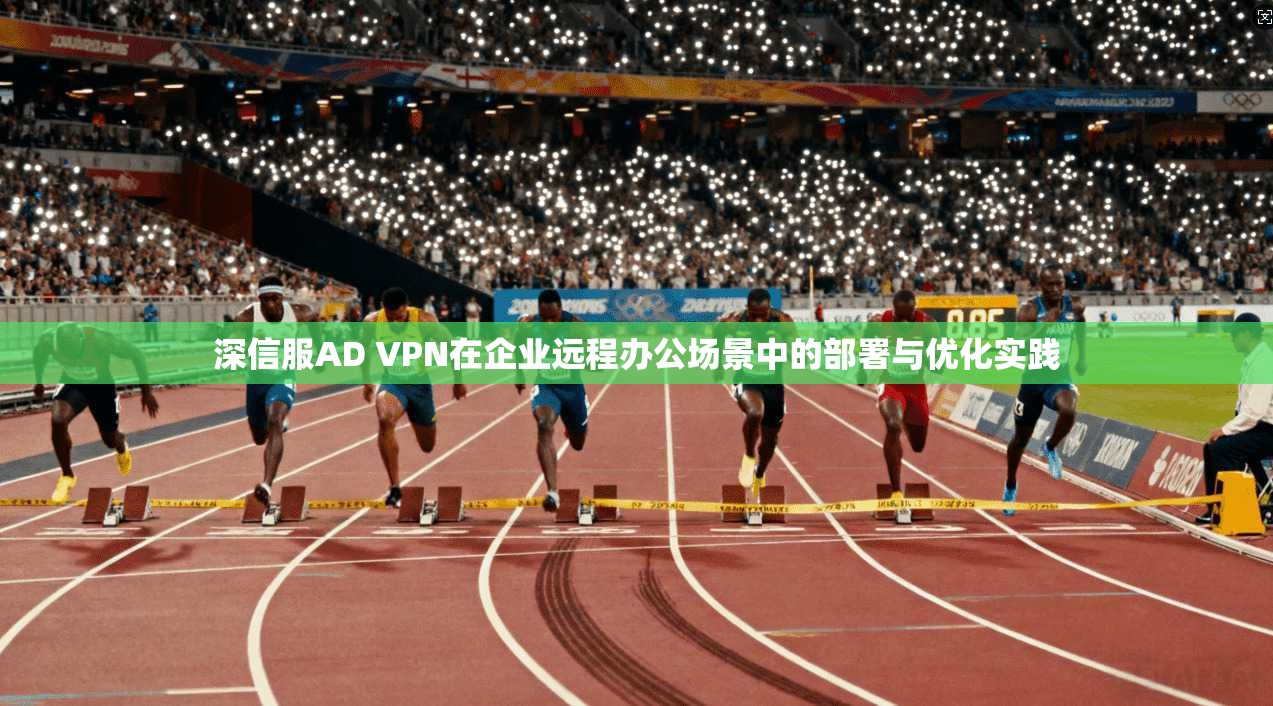 深信服AD VPN在企业远程办公场景中的部署与优化实践