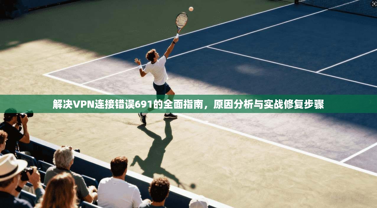 解决VPN连接错误691的全面指南，原因分析与实战修复步骤