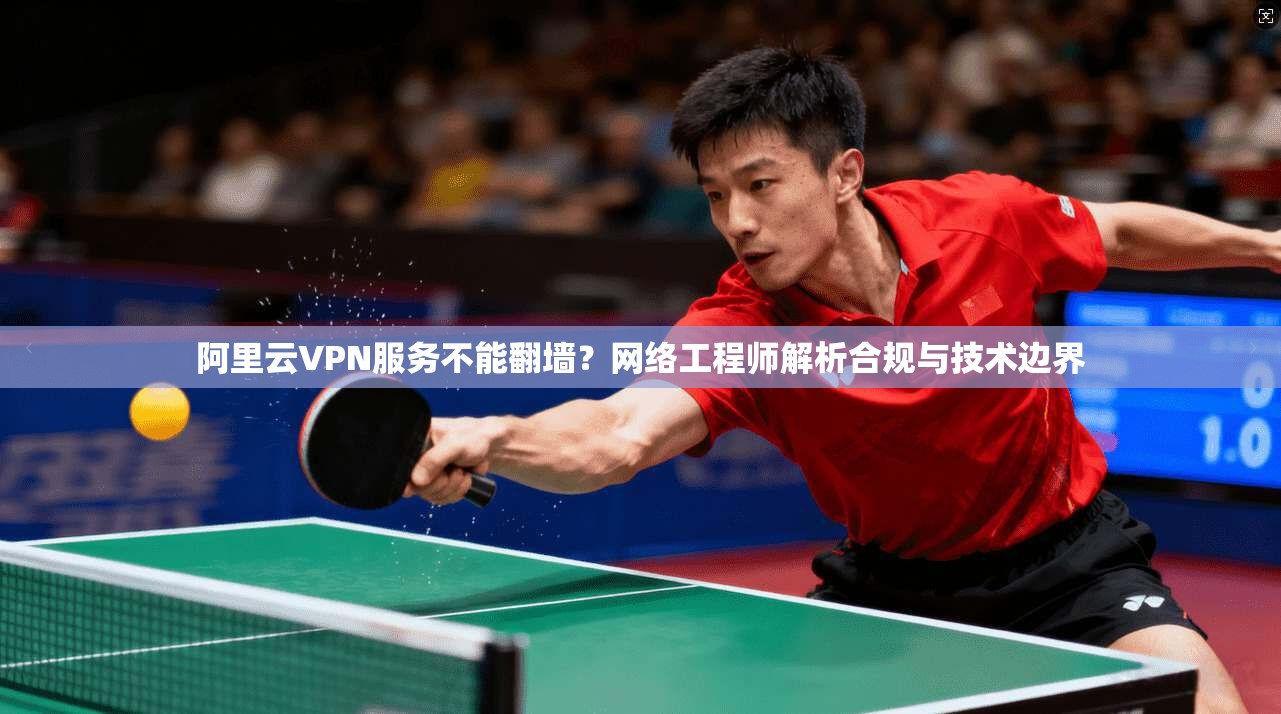 阿里云VPN服务不能翻墙？网络工程师解析合规与技术边界