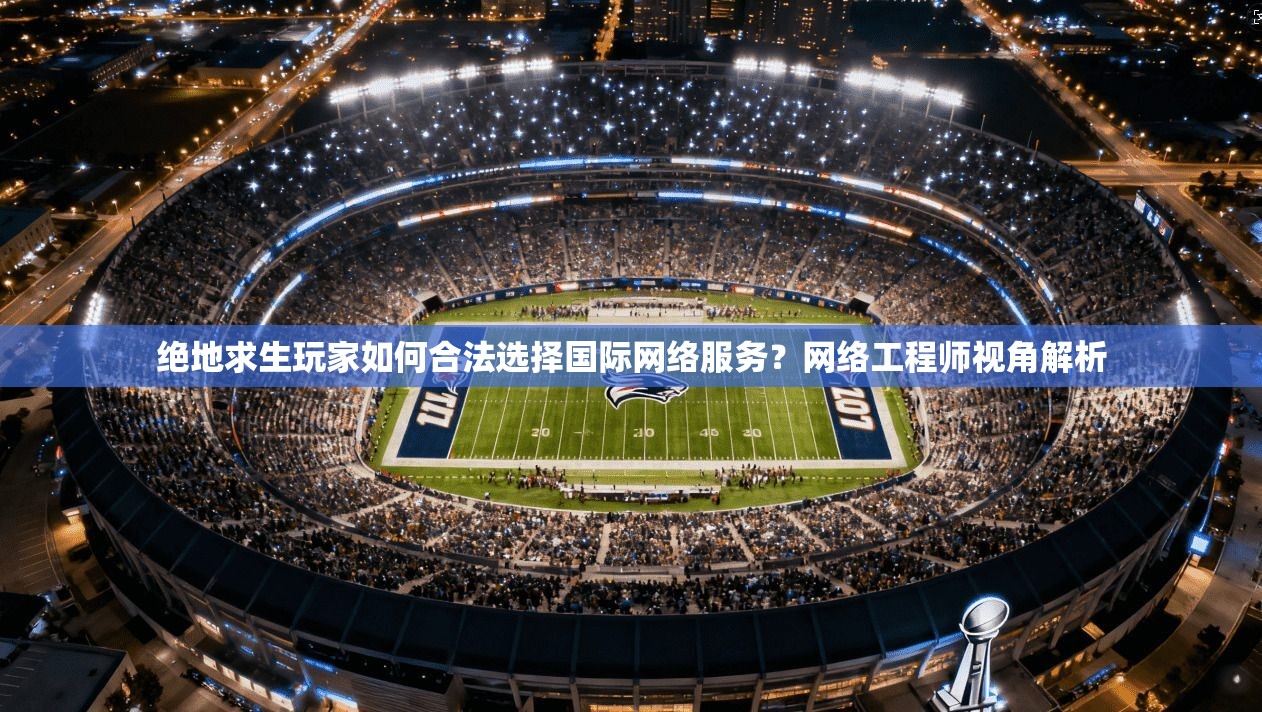 绝地求生玩家如何合法选择国际网络服务？网络工程师视角解析