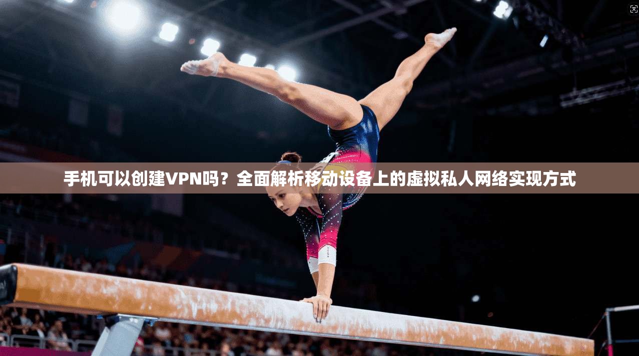 手机可以创建VPN吗？全面解析移动设备上的虚拟私人网络实现方式