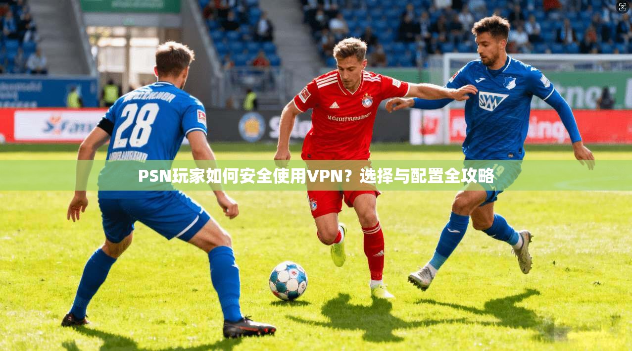 PSN玩家如何安全使用VPN？选择与配置全攻略