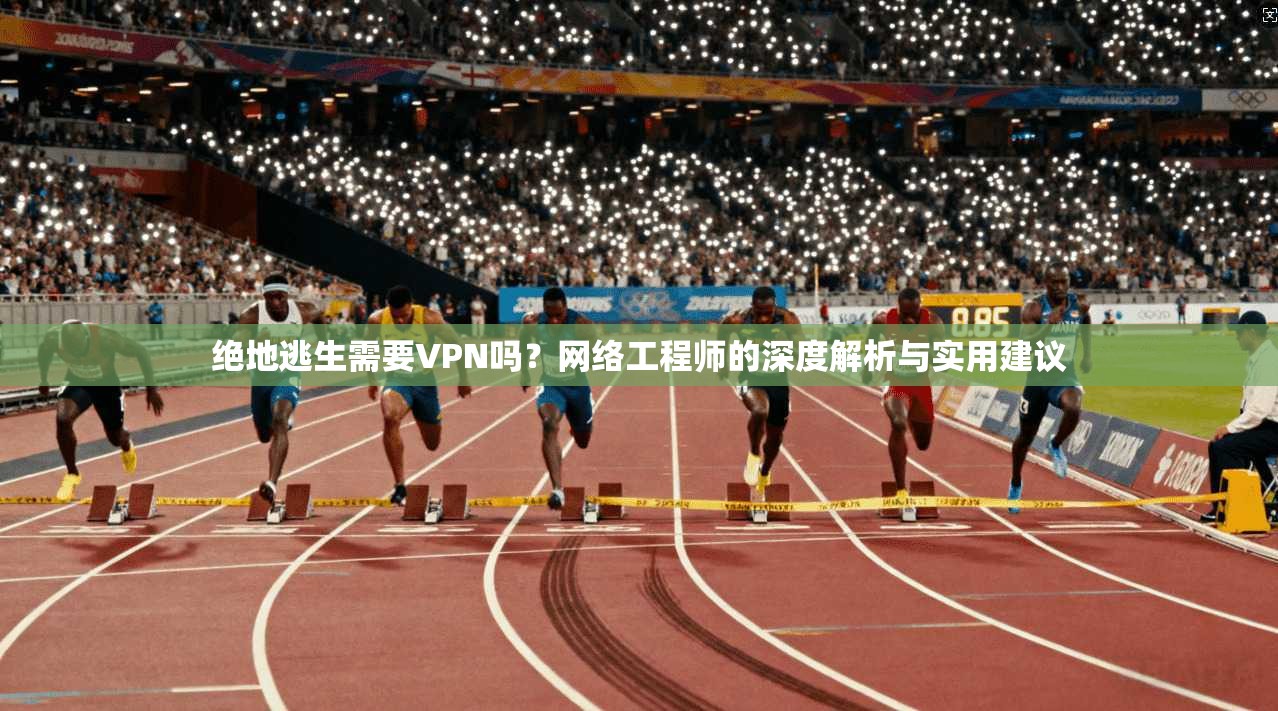绝地逃生需要VPN吗？网络工程师的深度解析与实用建议