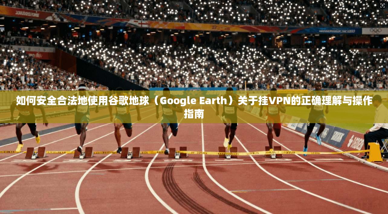 如何安全合法地使用谷歌地球（Google Earth）关于挂VPN的正确理解与操作指南