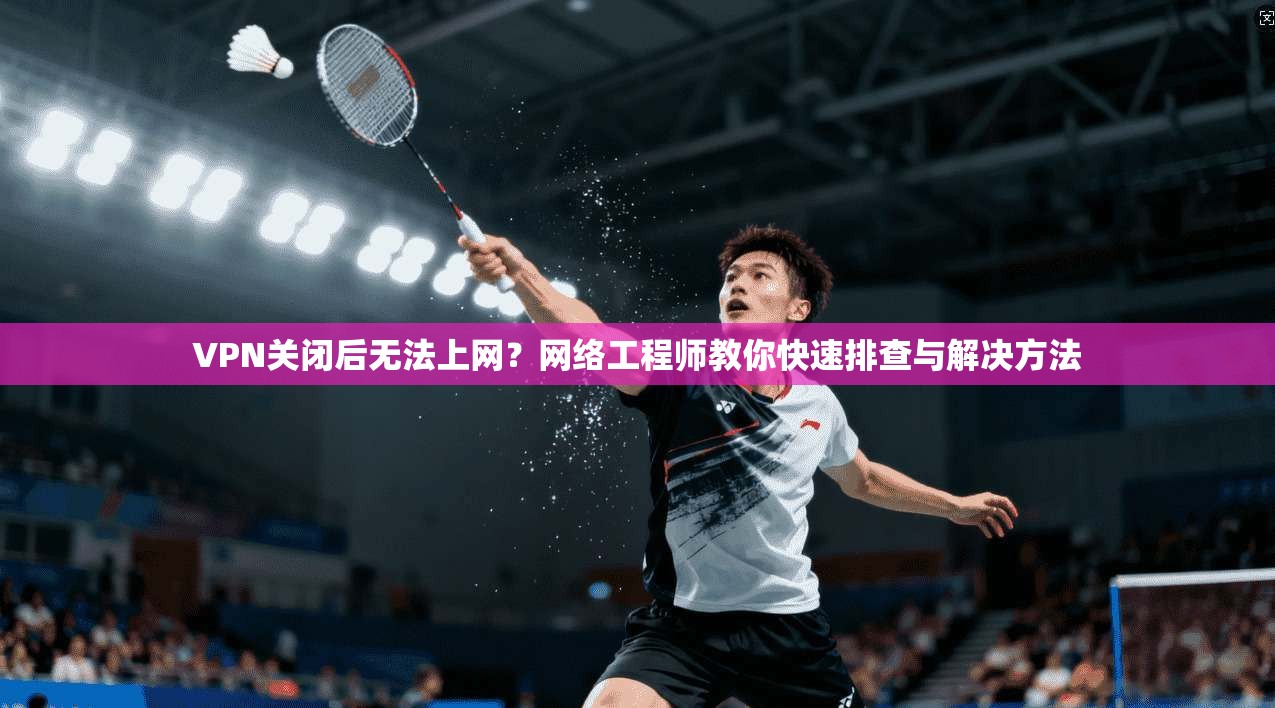 VPN关闭后无法上网？网络工程师教你快速排查与解决方法