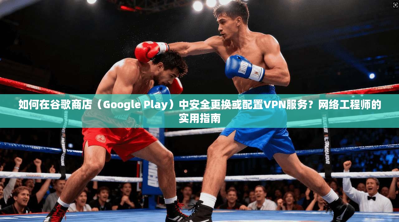 如何在谷歌商店（Google Play）中安全更换或配置VPN服务？网络工程师的实用指南