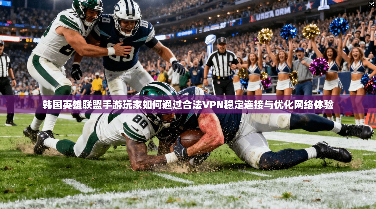 韩国英雄联盟手游玩家如何通过合法VPN稳定连接与优化网络体验